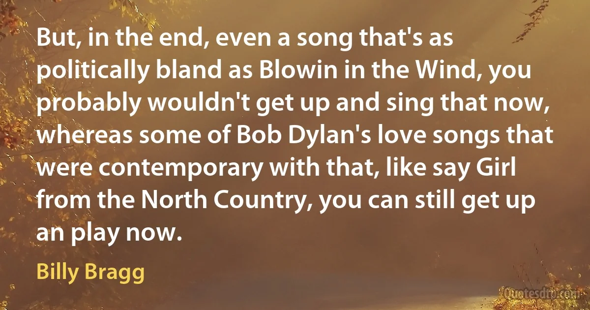 But, in the end, even a song that's as politically bland as Blowin in the Wind, you probably wouldn't get up and sing that now, whereas some of Bob Dylan's love songs that were contemporary with that, like say Girl from the North Country, you can still get up an play now. (Billy Bragg)