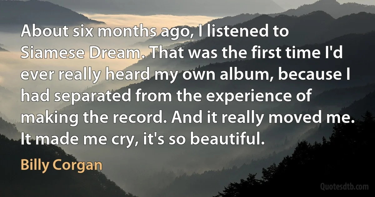 About six months ago, I listened to Siamese Dream. That was the first time I'd ever really heard my own album, because I had separated from the experience of making the record. And it really moved me. It made me cry, it's so beautiful. (Billy Corgan)