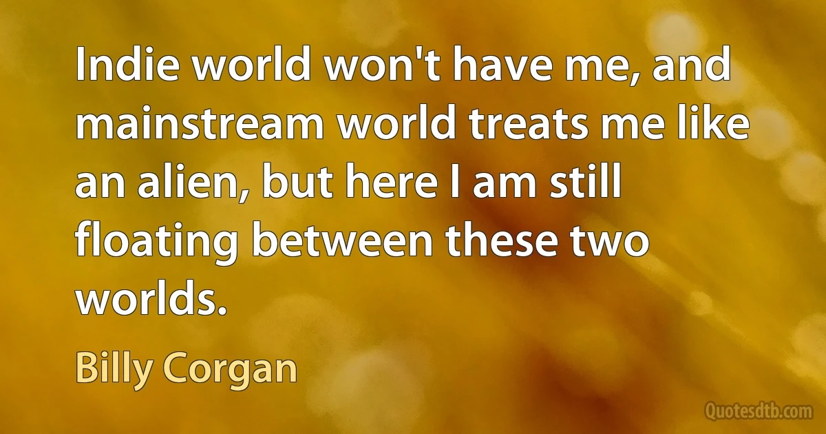 Indie world won't have me, and mainstream world treats me like an alien, but here I am still floating between these two worlds. (Billy Corgan)