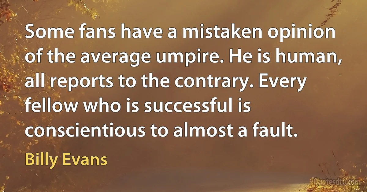 Some fans have a mistaken opinion of the average umpire. He is human, all reports to the contrary. Every fellow who is successful is conscientious to almost a fault. (Billy Evans)