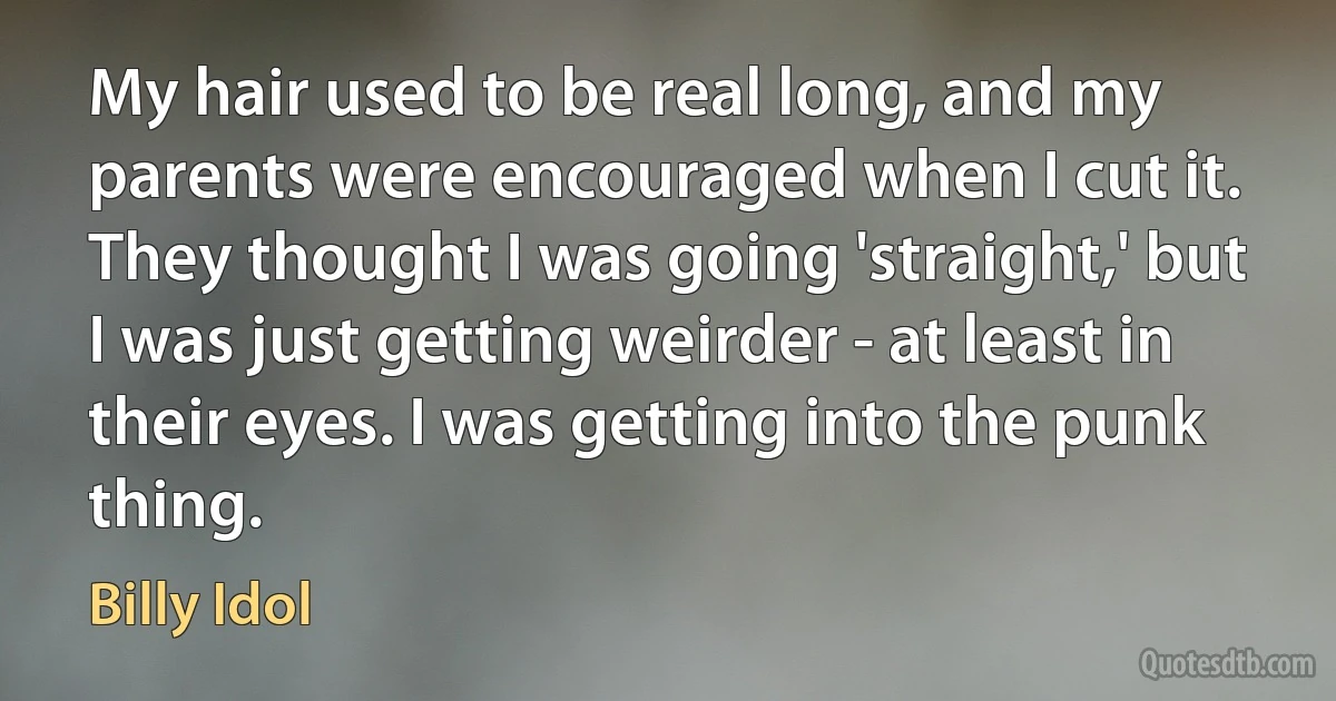 My hair used to be real long, and my parents were encouraged when I cut it. They thought I was going 'straight,' but I was just getting weirder - at least in their eyes. I was getting into the punk thing. (Billy Idol)