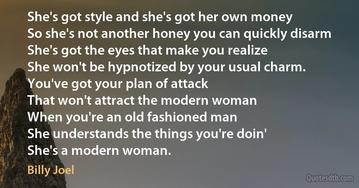 She's got style and she's got her own money
So she's not another honey you can quickly disarm
She's got the eyes that make you realize
She won't be hypnotized by your usual charm.
You've got your plan of attack
That won't attract the modern woman
When you're an old fashioned man
She understands the things you're doin'
She's a modern woman. (Billy Joel)