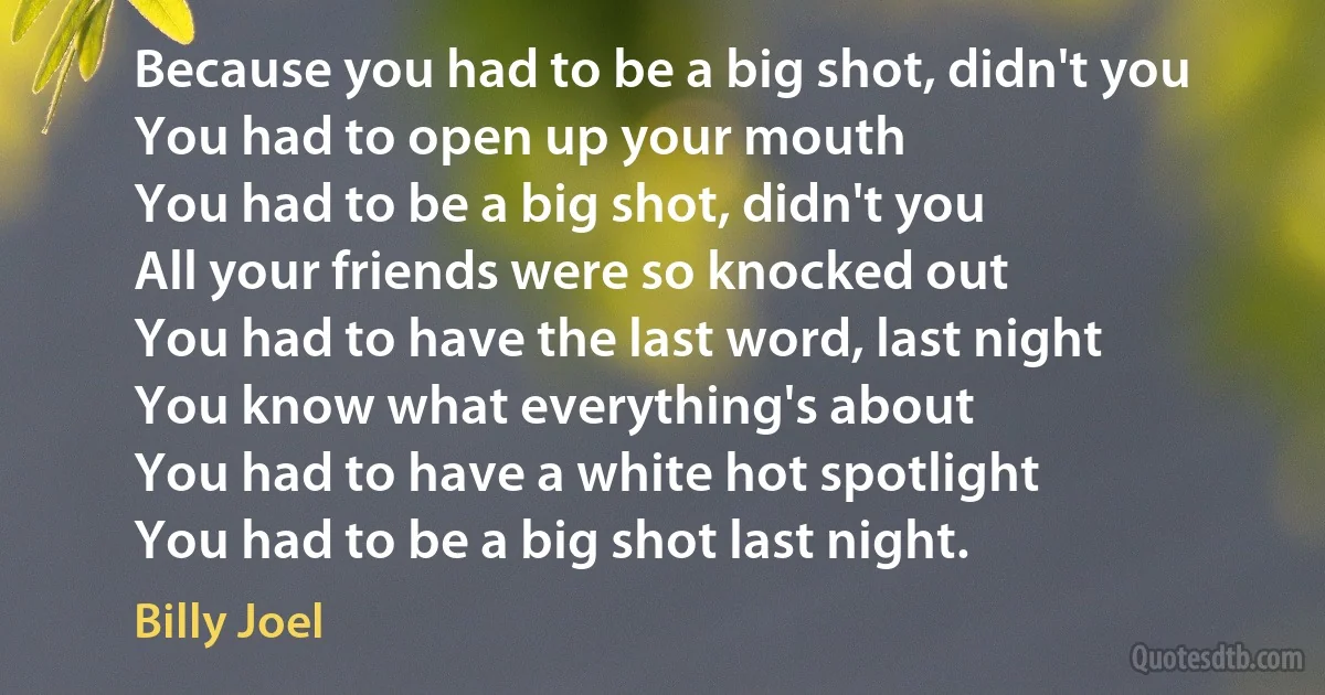 Because you had to be a big shot, didn't you
You had to open up your mouth
You had to be a big shot, didn't you
All your friends were so knocked out
You had to have the last word, last night
You know what everything's about
You had to have a white hot spotlight
You had to be a big shot last night. (Billy Joel)