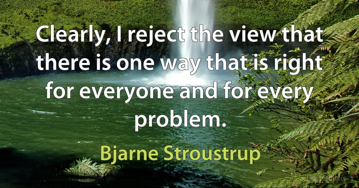 Clearly, I reject the view that there is one way that is right for everyone and for every problem. (Bjarne Stroustrup)