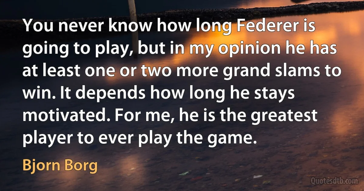 You never know how long Federer is going to play, but in my opinion he has at least one or two more grand slams to win. It depends how long he stays motivated. For me, he is the greatest player to ever play the game. (Bjorn Borg)