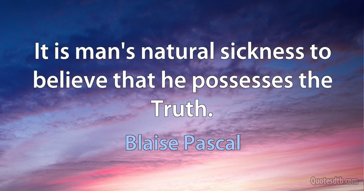 It is man's natural sickness to believe that he possesses the Truth. (Blaise Pascal)