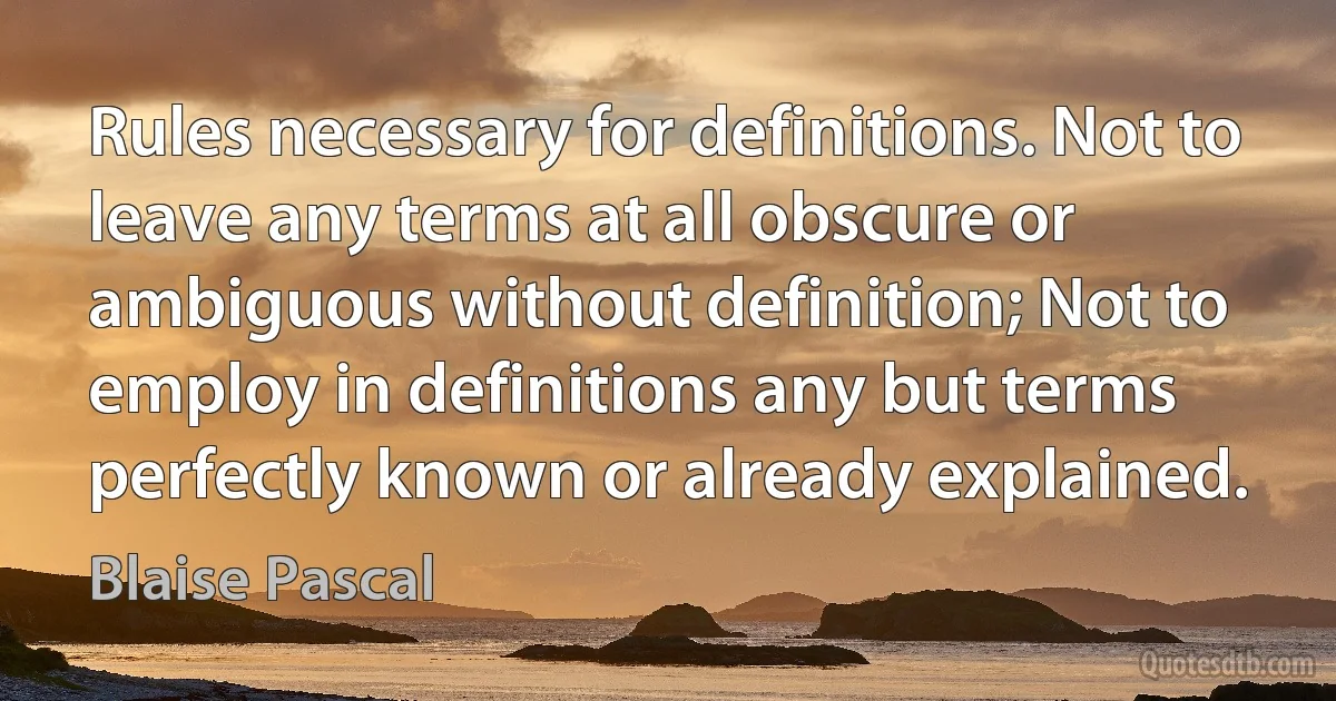 Rules necessary for definitions. Not to leave any terms at all obscure or ambiguous without definition; Not to employ in definitions any but terms perfectly known or already explained. (Blaise Pascal)