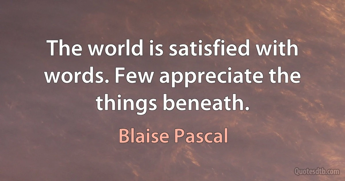 The world is satisfied with words. Few appreciate the things beneath. (Blaise Pascal)