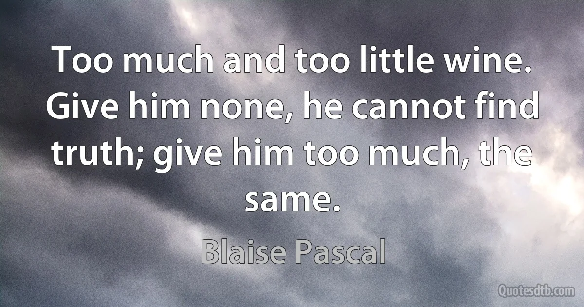 Too much and too little wine. Give him none, he cannot find truth; give him too much, the same. (Blaise Pascal)