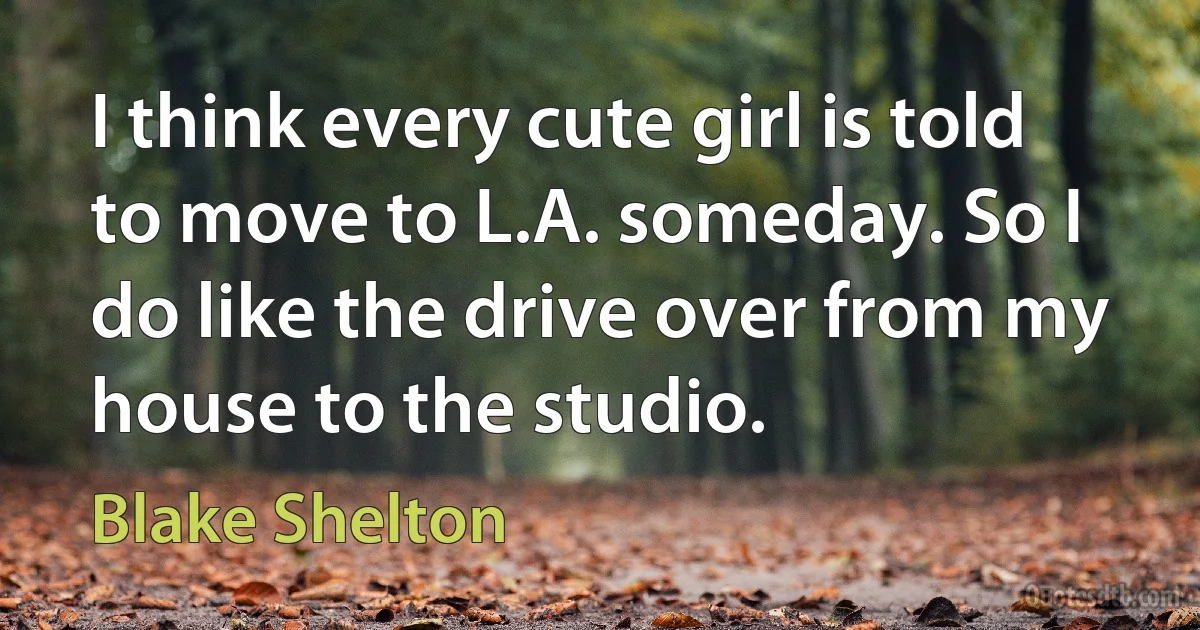 I think every cute girl is told to move to L.A. someday. So I do like the drive over from my house to the studio. (Blake Shelton)