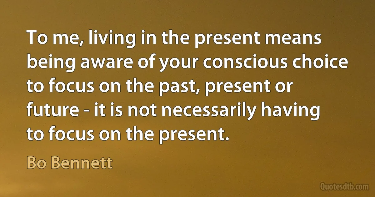 To me, living in the present means being aware of your conscious choice to focus on the past, present or future - it is not necessarily having to focus on the present. (Bo Bennett)