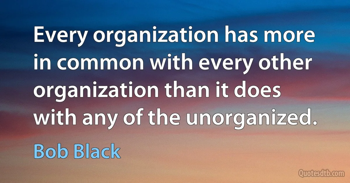 Every organization has more in common with every other organization than it does with any of the unorganized. (Bob Black)