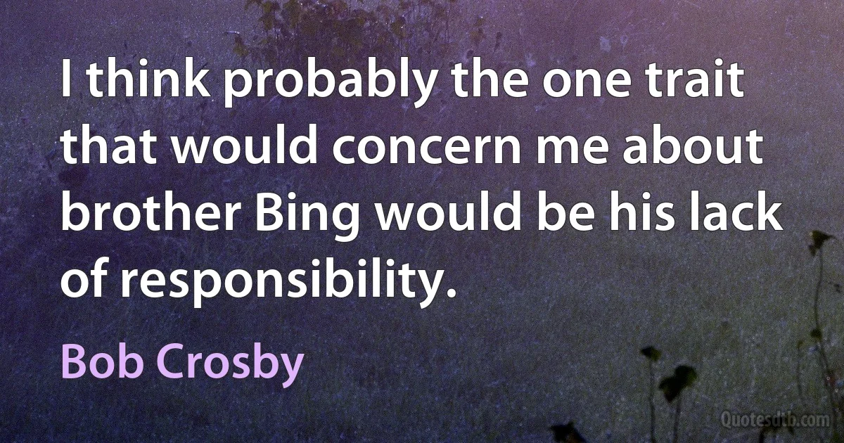 I think probably the one trait that would concern me about brother Bing would be his lack of responsibility. (Bob Crosby)