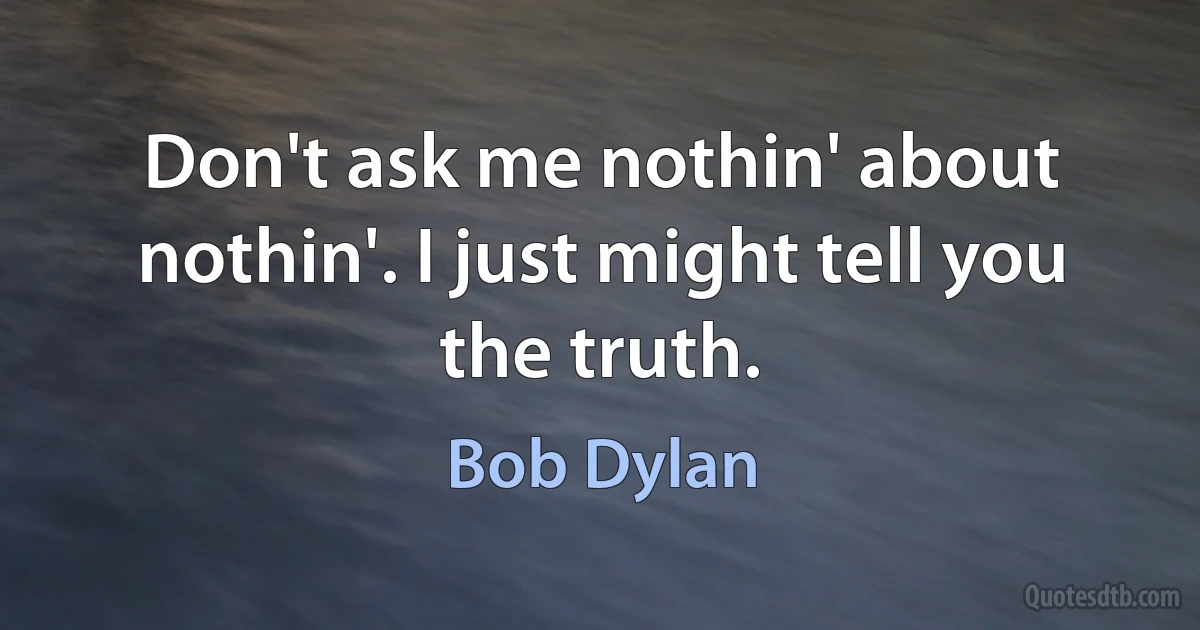 Don't ask me nothin' about nothin'. I just might tell you the truth. (Bob Dylan)