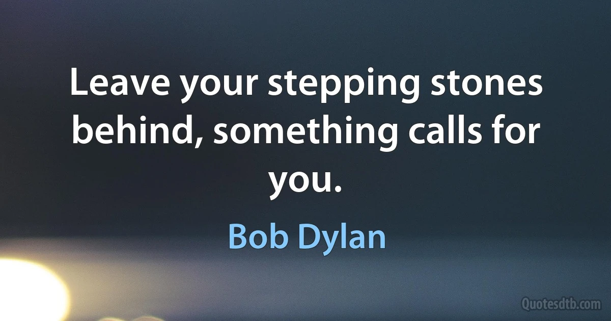 Leave your stepping stones behind, something calls for you. (Bob Dylan)