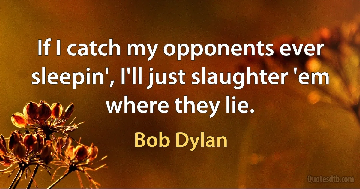 If I catch my opponents ever sleepin', I'll just slaughter 'em where they lie. (Bob Dylan)