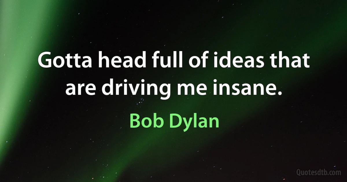 Gotta head full of ideas that are driving me insane. (Bob Dylan)