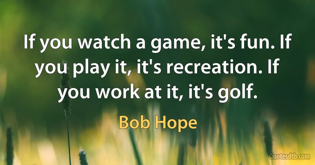 If you watch a game, it's fun. If you play it, it's recreation. If you work at it, it's golf. (Bob Hope)