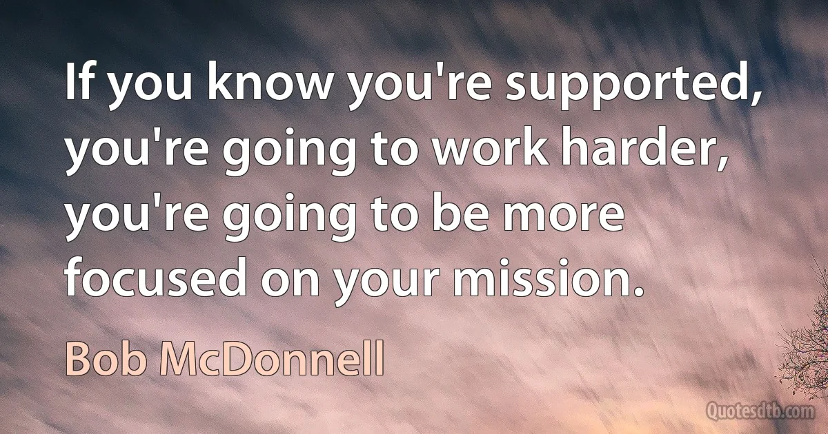 If you know you're supported, you're going to work harder, you're going to be more focused on your mission. (Bob McDonnell)