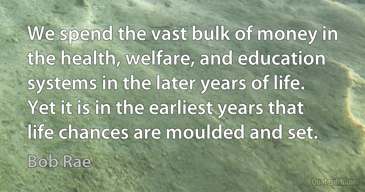 We spend the vast bulk of money in the health, welfare, and education systems in the later years of life. Yet it is in the earliest years that life chances are moulded and set. (Bob Rae)