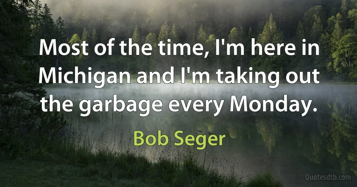 Most of the time, I'm here in Michigan and I'm taking out the garbage every Monday. (Bob Seger)