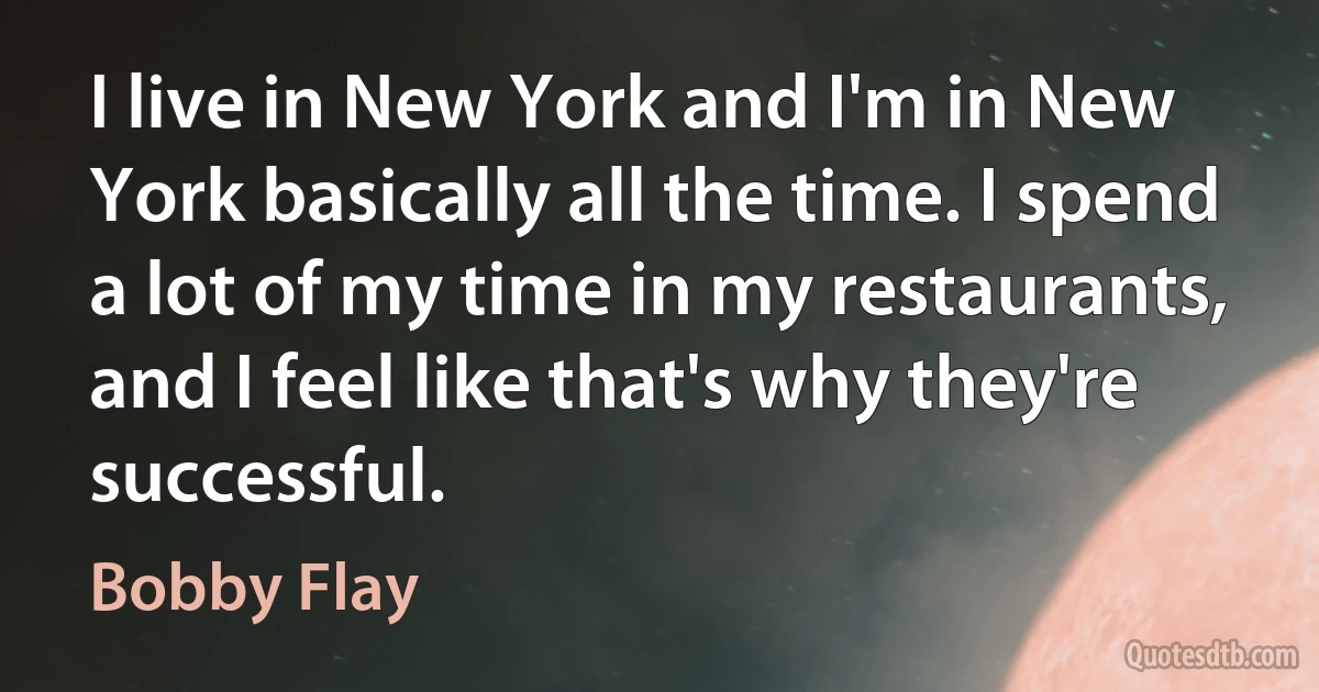 I live in New York and I'm in New York basically all the time. I spend a lot of my time in my restaurants, and I feel like that's why they're successful. (Bobby Flay)