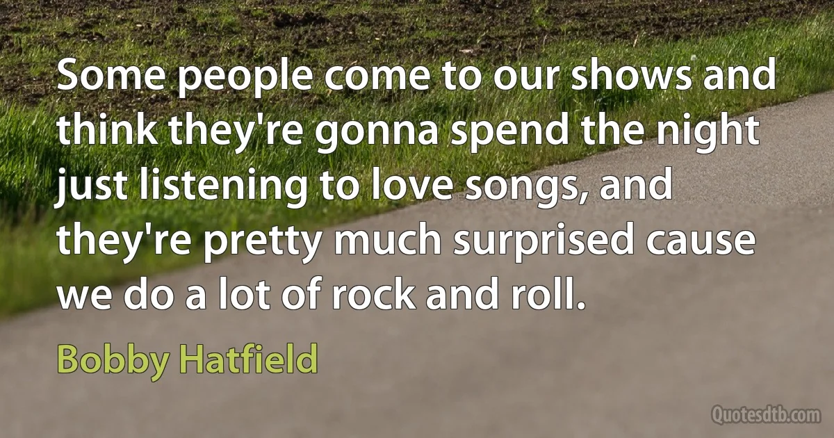 Some people come to our shows and think they're gonna spend the night just listening to love songs, and they're pretty much surprised cause we do a lot of rock and roll. (Bobby Hatfield)