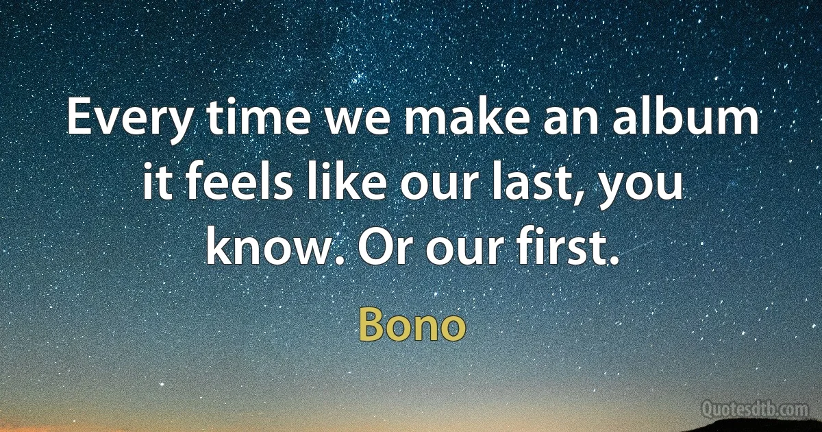 Every time we make an album it feels like our last, you know. Or our first. (Bono)