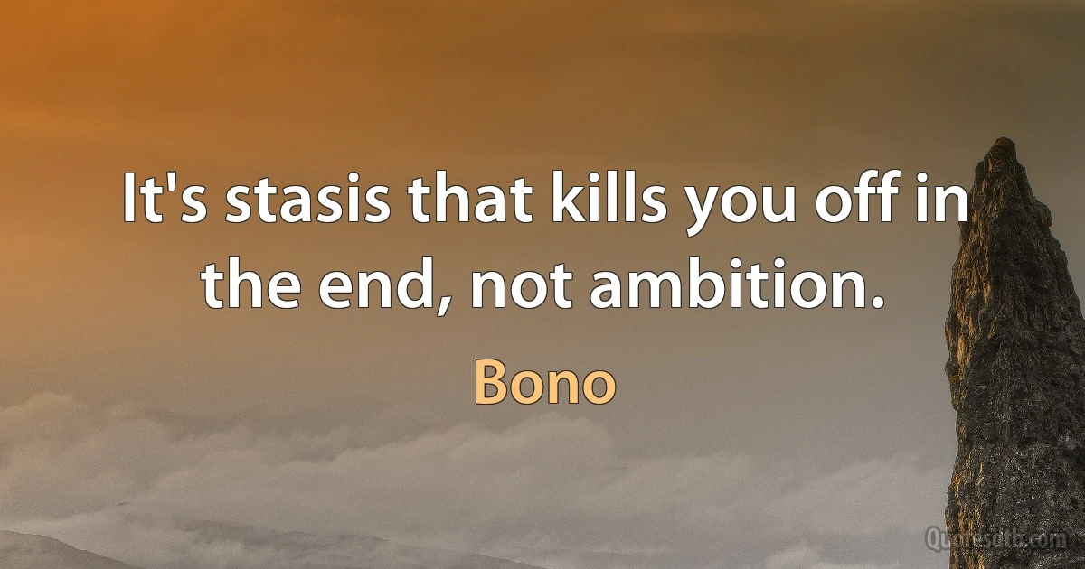 It's stasis that kills you off in the end, not ambition. (Bono)