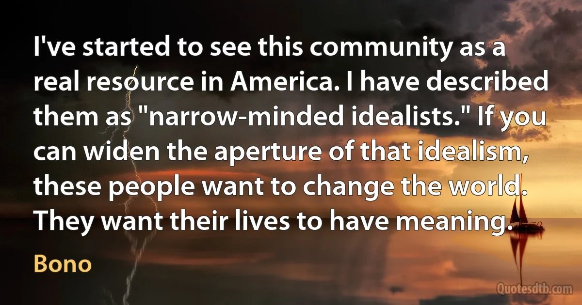 I've started to see this community as a real resource in America. I have described them as "narrow-minded idealists." If you can widen the aperture of that idealism, these people want to change the world. They want their lives to have meaning. (Bono)