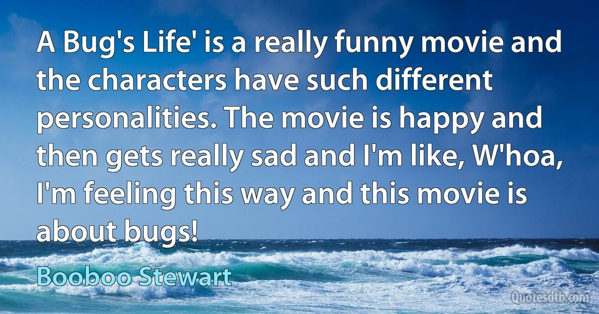 A Bug's Life' is a really funny movie and the characters have such different personalities. The movie is happy and then gets really sad and I'm like, W'hoa, I'm feeling this way and this movie is about bugs! (Booboo Stewart)