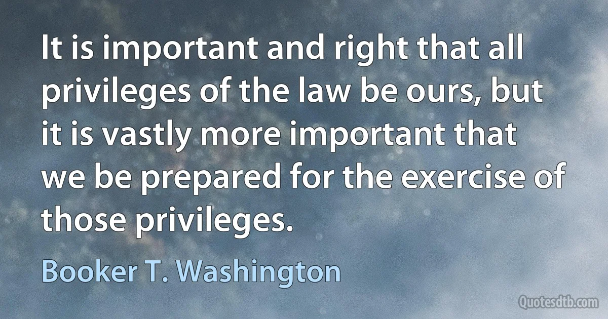 It is important and right that all privileges of the law be ours, but it is vastly more important that we be prepared for the exercise of those privileges. (Booker T. Washington)