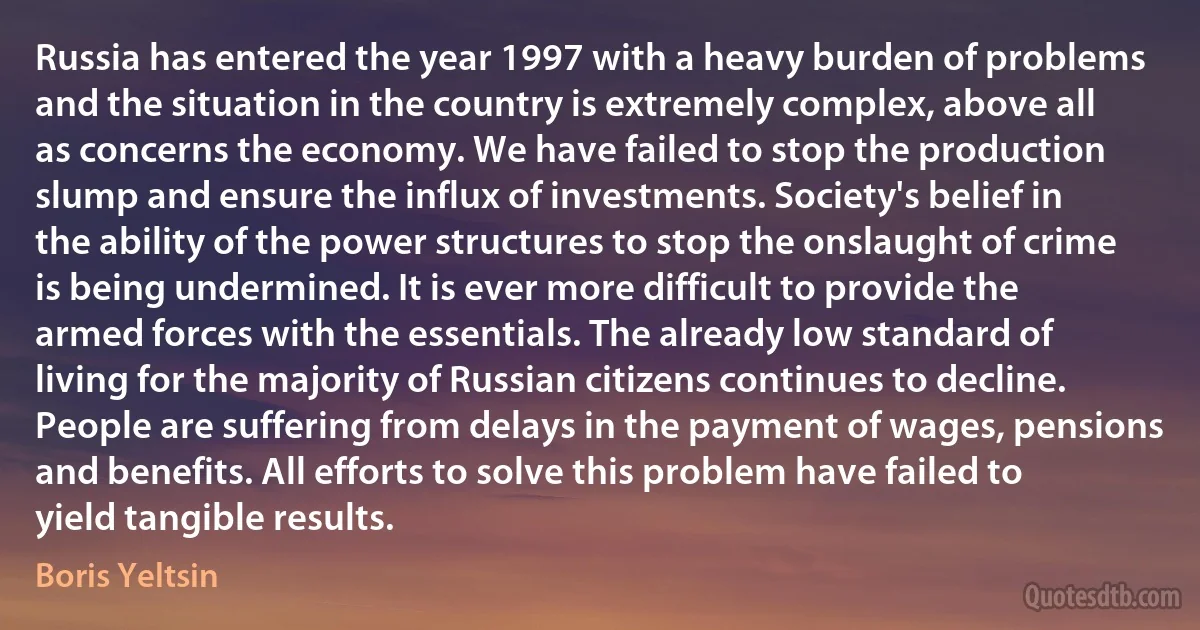 Russia has entered the year 1997 with a heavy burden of problems and the situation in the country is extremely complex, above all as concerns the economy. We have failed to stop the production slump and ensure the influx of investments. Society's belief in the ability of the power structures to stop the onslaught of crime is being undermined. It is ever more difficult to provide the armed forces with the essentials. The already low standard of living for the majority of Russian citizens continues to decline. People are suffering from delays in the payment of wages, pensions and benefits. All efforts to solve this problem have failed to yield tangible results. (Boris Yeltsin)