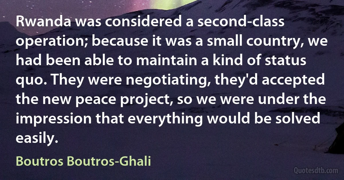 Rwanda was considered a second-class operation; because it was a small country, we had been able to maintain a kind of status quo. They were negotiating, they'd accepted the new peace project, so we were under the impression that everything would be solved easily. (Boutros Boutros-Ghali)