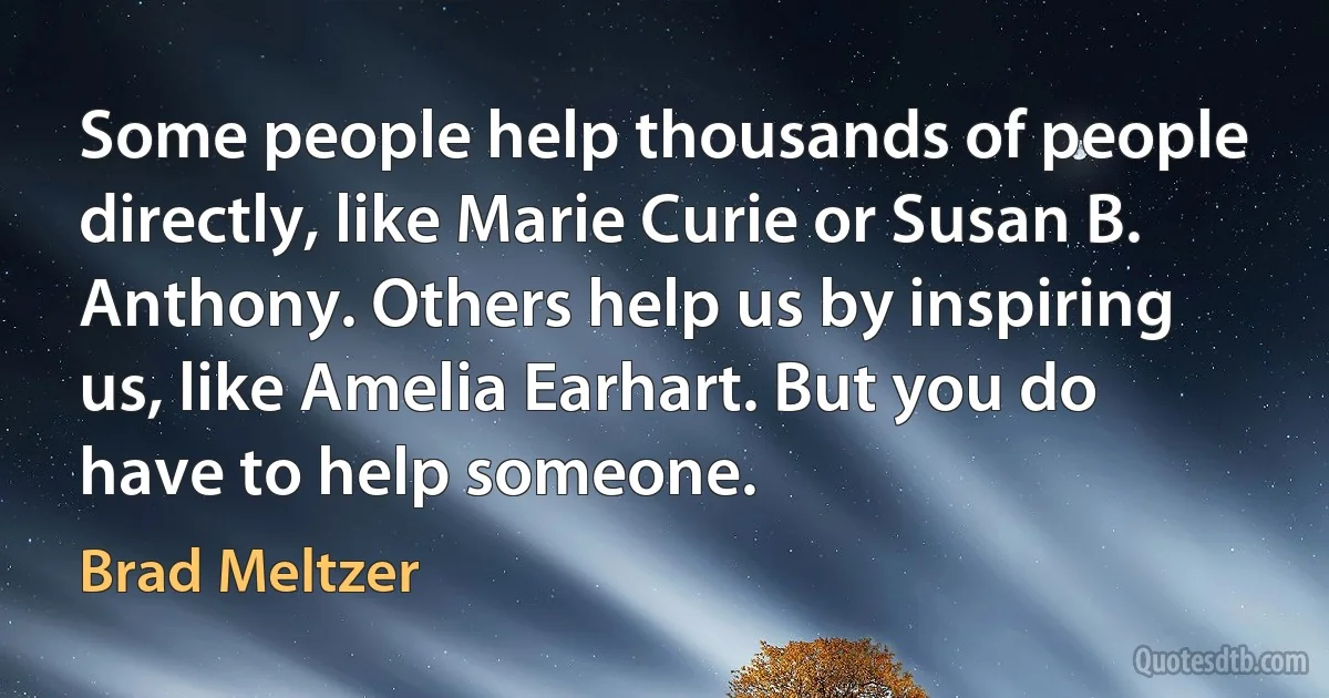 Some people help thousands of people directly, like Marie Curie or Susan B. Anthony. Others help us by inspiring us, like Amelia Earhart. But you do have to help someone. (Brad Meltzer)