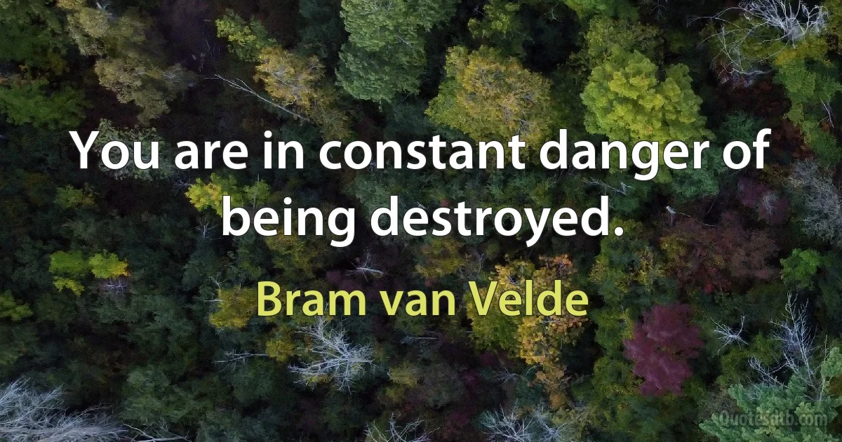 You are in constant danger of being destroyed. (Bram van Velde)