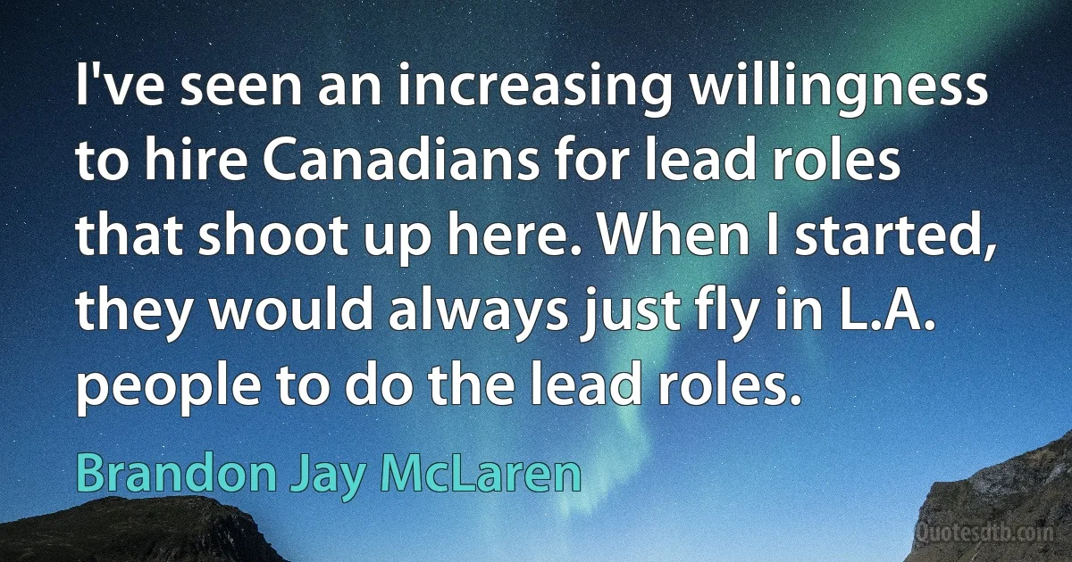 I've seen an increasing willingness to hire Canadians for lead roles that shoot up here. When I started, they would always just fly in L.A. people to do the lead roles. (Brandon Jay McLaren)