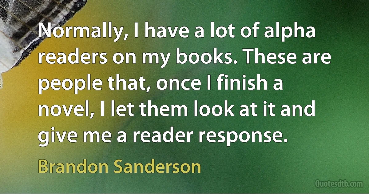 Normally, I have a lot of alpha readers on my books. These are people that, once I finish a novel, I let them look at it and give me a reader response. (Brandon Sanderson)