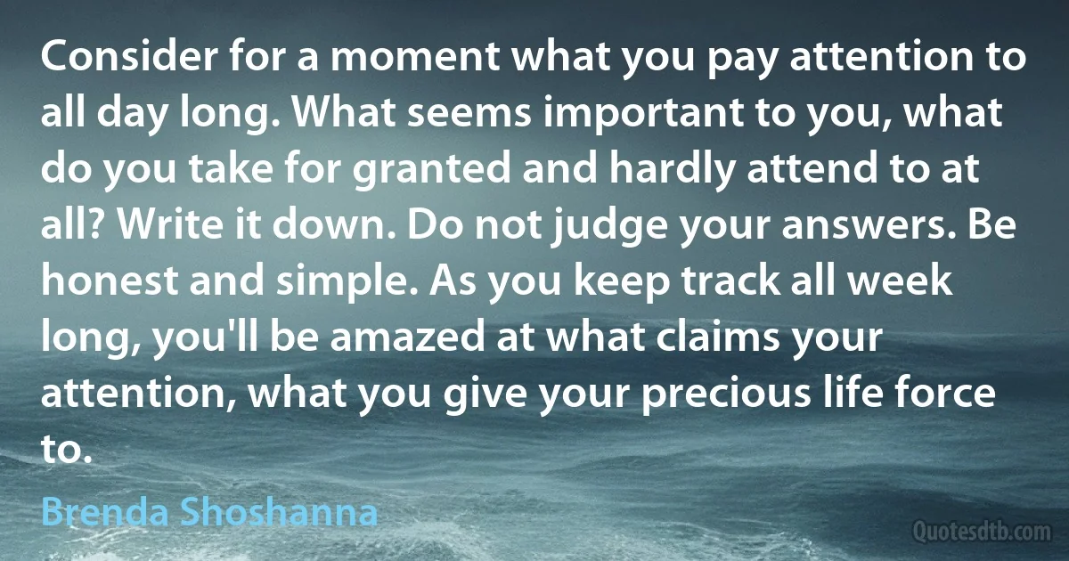 Consider for a moment what you pay attention to all day long. What seems important to you, what do you take for granted and hardly attend to at all? Write it down. Do not judge your answers. Be honest and simple. As you keep track all week long, you'll be amazed at what claims your attention, what you give your precious life force to. (Brenda Shoshanna)