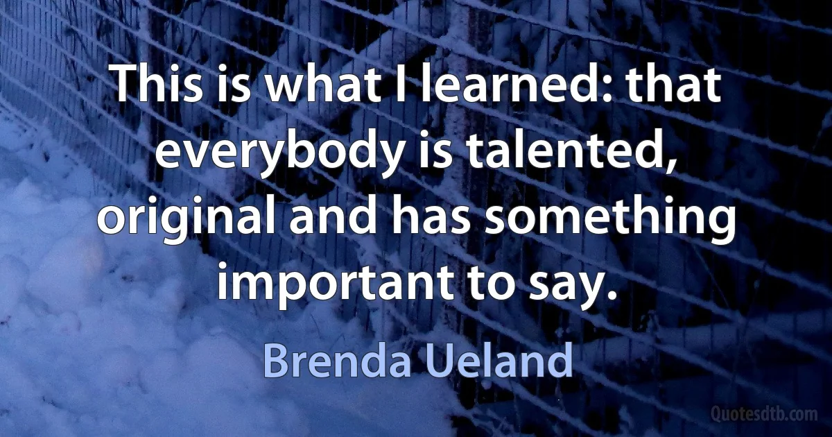 This is what I learned: that everybody is talented, original and has something important to say. (Brenda Ueland)