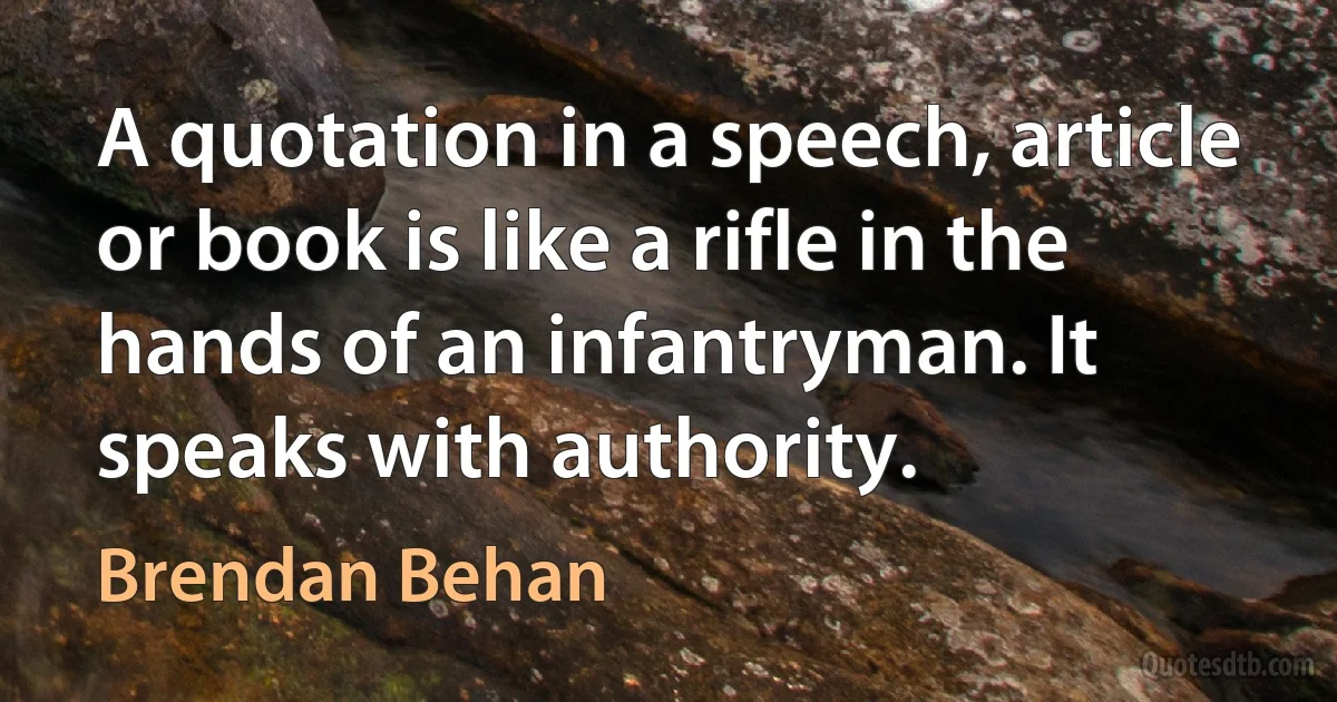 A quotation in a speech, article or book is like a rifle in the hands of an infantryman. It speaks with authority. (Brendan Behan)