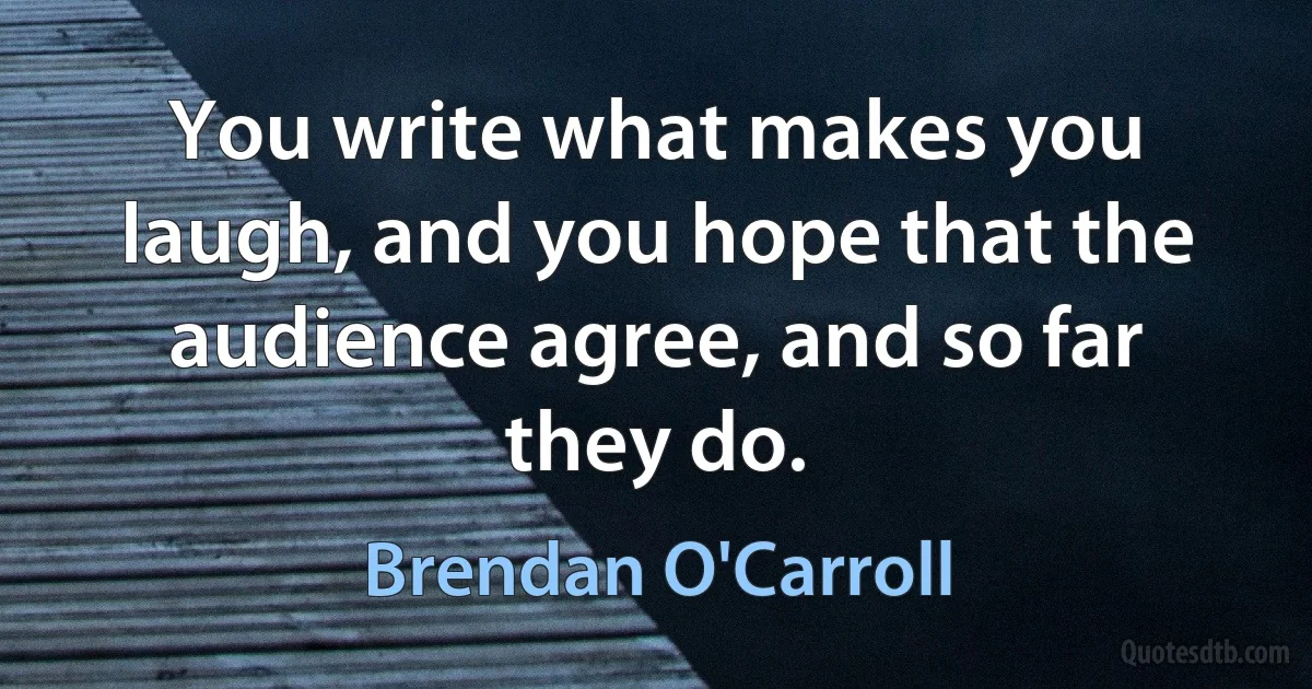 You write what makes you laugh, and you hope that the audience agree, and so far they do. (Brendan O'Carroll)