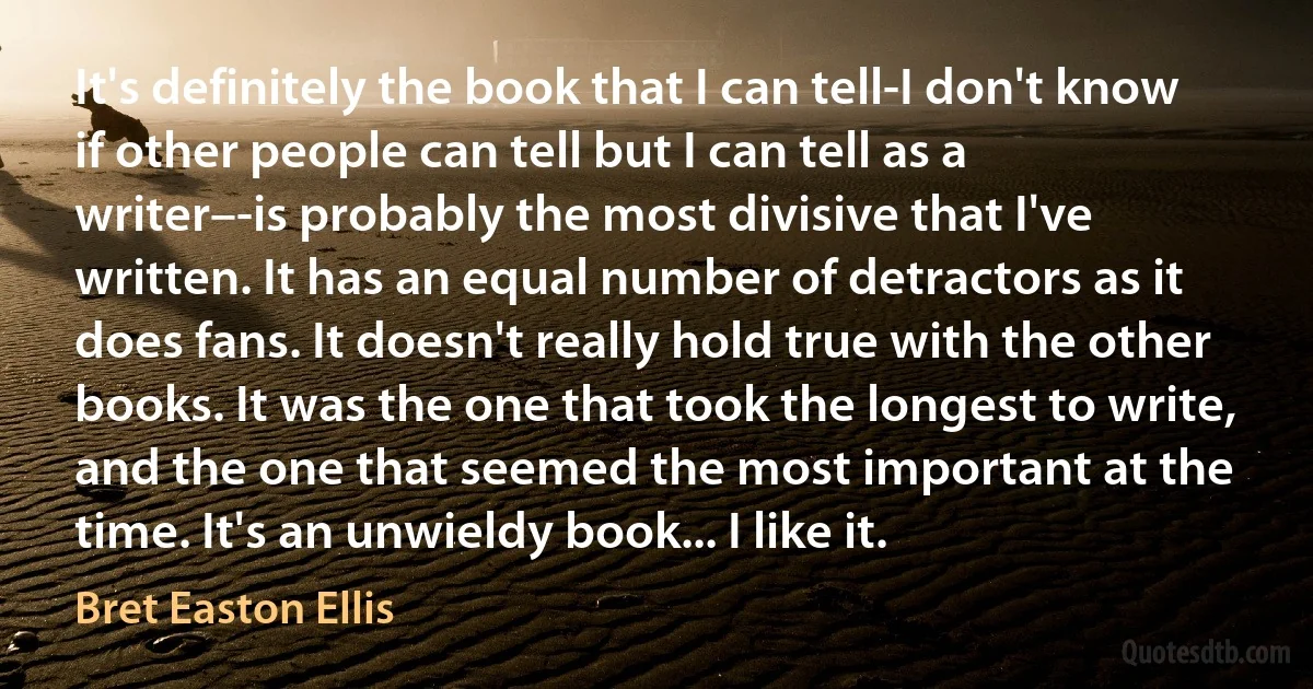 It's definitely the book that I can tell-I don't know if other people can tell but I can tell as a writer–-is probably the most divisive that I've written. It has an equal number of detractors as it does fans. It doesn't really hold true with the other books. It was the one that took the longest to write, and the one that seemed the most important at the time. It's an unwieldy book... I like it. (Bret Easton Ellis)