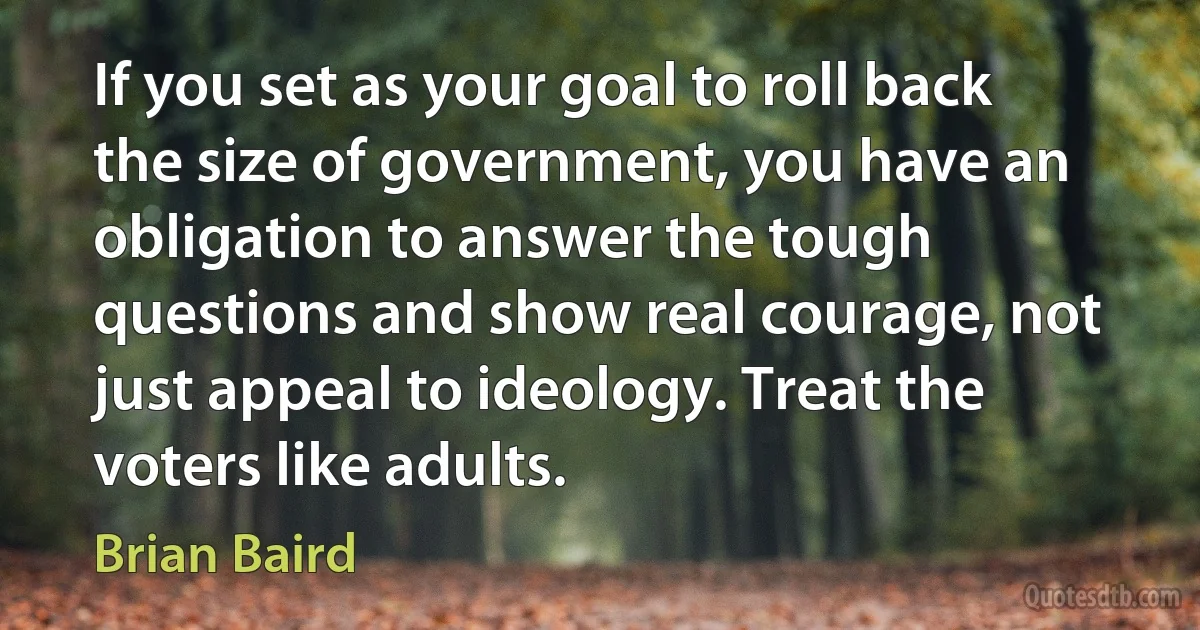 If you set as your goal to roll back the size of government, you have an obligation to answer the tough questions and show real courage, not just appeal to ideology. Treat the voters like adults. (Brian Baird)