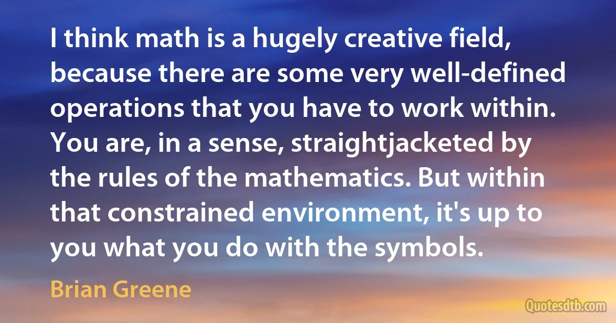 I think math is a hugely creative field, because there are some very well-defined operations that you have to work within. You are, in a sense, straightjacketed by the rules of the mathematics. But within that constrained environment, it's up to you what you do with the symbols. (Brian Greene)