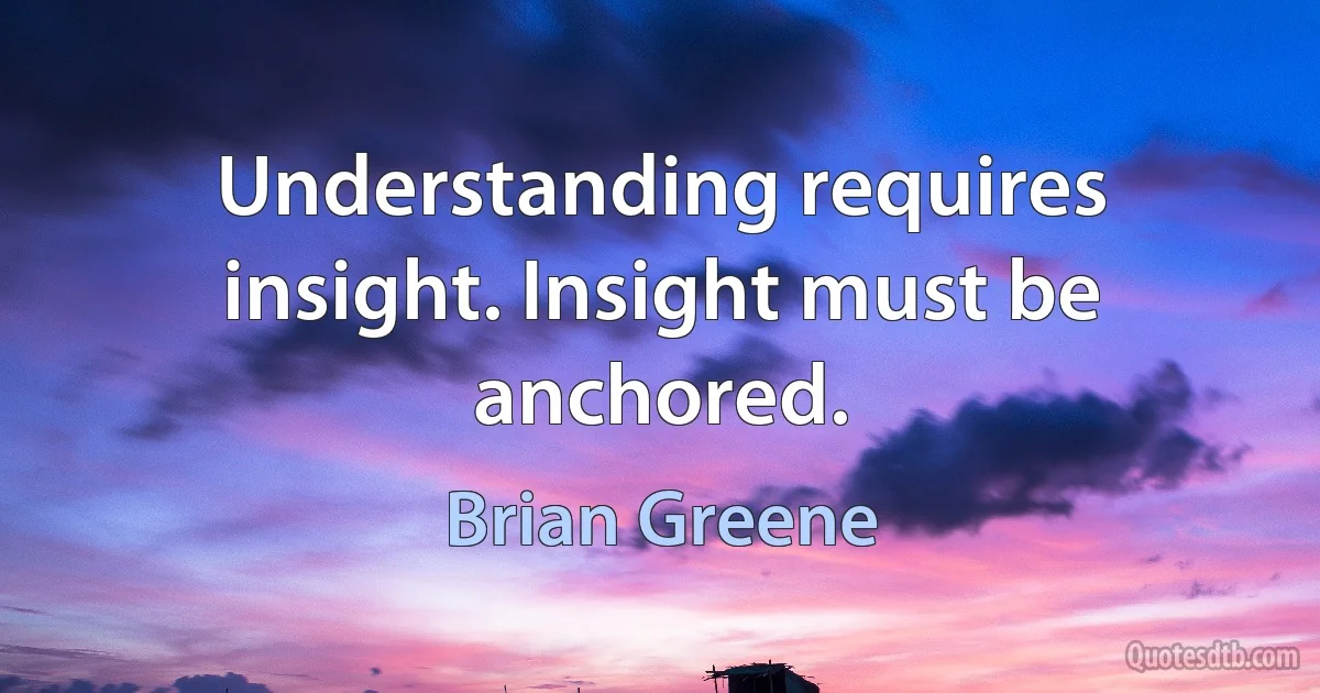 Understanding requires insight. Insight must be anchored. (Brian Greene)