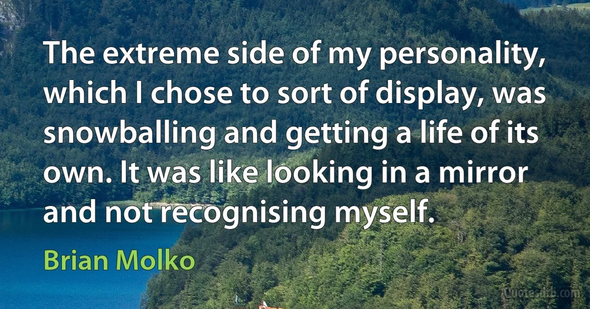 The extreme side of my personality, which I chose to sort of display, was snowballing and getting a life of its own. It was like looking in a mirror and not recognising myself. (Brian Molko)