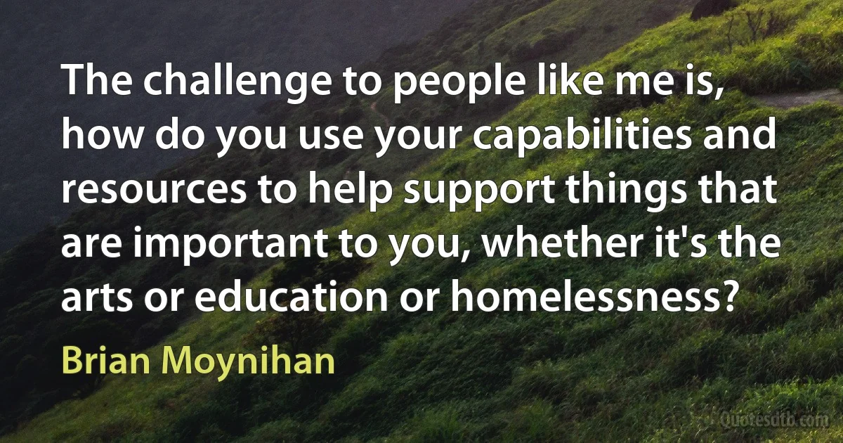 The challenge to people like me is, how do you use your capabilities and resources to help support things that are important to you, whether it's the arts or education or homelessness? (Brian Moynihan)