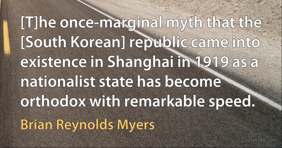 [T]he once-marginal myth that the [South Korean] republic came into existence in Shanghai in 1919 as a nationalist state has become orthodox with remarkable speed. (Brian Reynolds Myers)