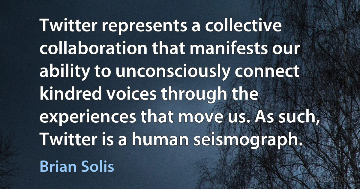 Twitter represents a collective collaboration that manifests our ability to unconsciously connect kindred voices through the experiences that move us. As such, Twitter is a human seismograph. (Brian Solis)